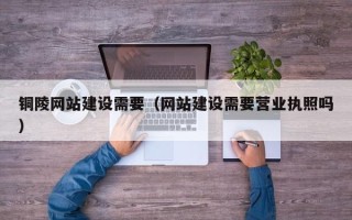 淮北铜陵网站建设需要（网站建设需要营业执照吗）