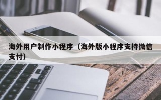 淮北海外用户制作小程序（海外版小程序支持微信支付）