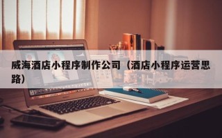 淮北威海酒店小程序制作公司（酒店小程序运营思路）